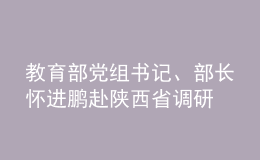 教育部黨組書記、部長(zhǎng)懷進(jìn)鵬赴陜西省調(diào)研