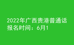 2022年廣西貴港普通話報(bào)名時(shí)間：6月11日
