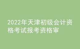2022年天津初級會計資格考試報考資格審核、證書發(fā)放及成績復核的通知