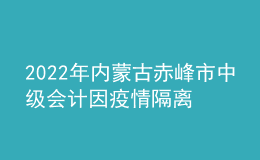 2022年內(nèi)蒙古赤峰市中級(jí)會(huì)計(jì)因疫情隔離未考試考生辦理延考手續(xù)公告