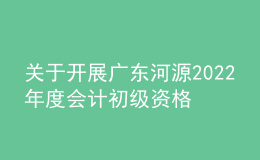 關(guān)于開展廣東河源2022年度會(huì)計(jì)初級(jí)資格考試考后資格復(fù)核工作的通知