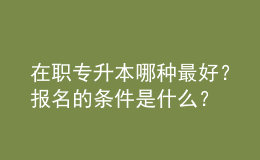 在職專升本哪種最好？報名的條件是什么？ 