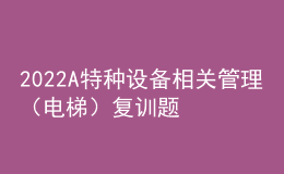 2022A特種設(shè)備相關(guān)管理（電梯）復(fù)訓(xùn)題庫及模擬考試
