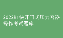 2022R1快開門式壓力容器操作考試題庫及在線模擬考試