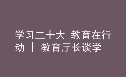 學(xué)習(xí)二十大 教育在行動 | 教育廳長談學(xué)習(xí)貫徹黨的二十大精神