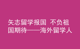 矢志留學報國 不負祖國期待——海外留學人員熱議黨的二十大報告