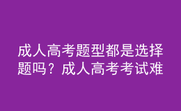 成人高考題型都是選擇題嗎？成人高考考試難嗎？
