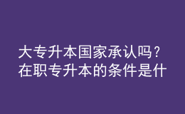 大專升本國(guó)家承認(rèn)嗎？在職專升本的條件是什么？ 