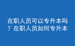 在職人員可以專升本嗎？在職人員如何專升本？ 