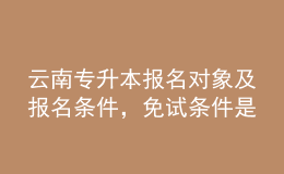 云南專升本報(bào)名對(duì)象及報(bào)名條件，免試條件是什么？ 