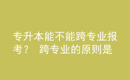 專(zhuān)升本能不能跨專(zhuān)業(yè)報(bào)考？ 跨專(zhuān)業(yè)的原則是什么？ 