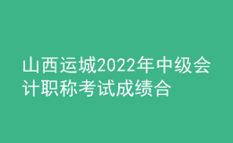 山西運城2022年中級會計職稱考試成績合格人員資格審核時間：11月7日-11日