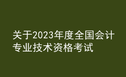 關(guān)于2023年度全國會計專業(yè)技術(shù)資格考試考務(wù)日程安排及有關(guān)事項的通知