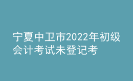 寧夏中衛(wèi)市2022年初級(jí)會(huì)計(jì)考試未登記考生不退費(fèi)公告