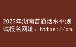 2023年湖南普通話水平測試報名網(wǎng)址：https://bm.cltt.org