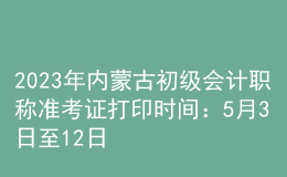 2023年內(nèi)蒙古初級會計職稱準考證打印時間：5月3日至12日