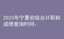 2023年寧夏初級會計職稱成績查詢時間：6月16日前