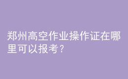 鄭州高空作業(yè)操作證在哪里可以報考？