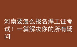 河南要怎么報名焊工證考試！一篇解決你的所有疑問
