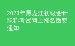 2023年黑龍江初級會計職稱考試網(wǎng)上報名繳費通知