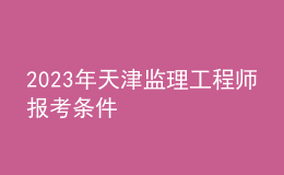 2023年天津監(jiān)理工程師報(bào)考條件