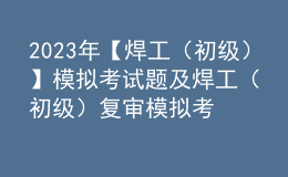 2023年【焊工（初級(jí)）】模擬考試題及焊工（初級(jí)）復(fù)審模擬考試