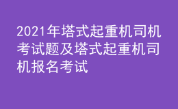 2021年塔式起重機司機考試題及塔式起重機司機報名考試