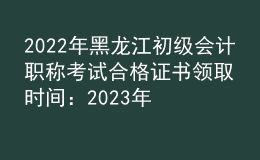 2022年黑龍江初級會計職稱考試合格證書領(lǐng)取時間：2023年2月22日起