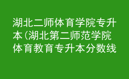 湖北二師體育學(xué)院專升本(湖北第二師范學(xué)院體育教育專升本分?jǐn)?shù)線)