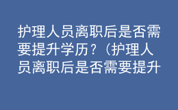 護(hù)理人員離職后是否需要提升學(xué)歷？(護(hù)理人員離職后是否需要提升學(xué)歷認(rèn)證)