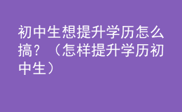 初中生想提升學(xué)歷怎么搞？（怎樣提升學(xué)歷 初中生）