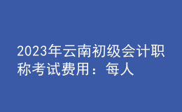 2023年云南初級會計職稱考試費用：每人每科56元