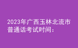 2023年廣西玉林北流市普通話考試時間：2023年3月4、5日