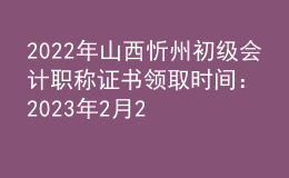 2022年山西忻州初級會計職稱證書領取時間：2023年2月20日-2月24日