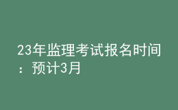 23年監(jiān)理考試報(bào)名時間：預(yù)計(jì)3月