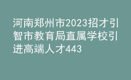 河南鄭州市2023招才引智市教育局直屬學校引進高端人才443人公告