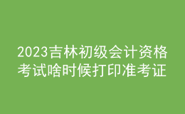 2023吉林初級(jí)會(huì)計(jì)資格考試啥時(shí)候打印準(zhǔn)考證