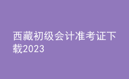 西藏初級會計(jì)準(zhǔn)考證下載2023