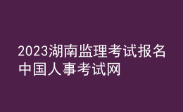 2023湖南監(jiān)理考試報名中國人事考試網(wǎng)