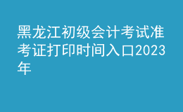 黑龍江初級會計考試準(zhǔn)考證打印時間入口2023年