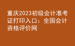 重慶2023初級會計(jì)準(zhǔn)考證打印入口：全國會計(jì)資格評價網(wǎng)