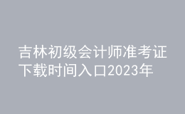 吉林初級會計(jì)師準(zhǔn)考證下載時(shí)間入口2023年