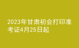 2023年甘肅初會(huì)打印準(zhǔn)考證4月25日起