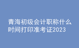 青海初級會計(jì)職稱什么時間打印準(zhǔn)考證2023