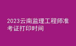 2023云南監(jiān)理工程師準(zhǔn)考證打印時(shí)間