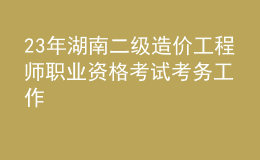 23年湖南二級造價工程師職業(yè)資格考試考務(wù)工作