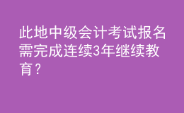此地中級會計考試報名需完成連續(xù)3年繼續(xù)教育？