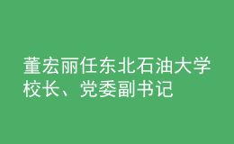 董宏麗任東北石油大學校長、黨委副書記