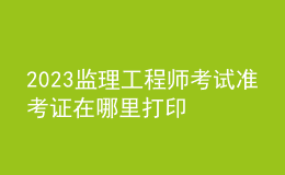 2023監(jiān)理工程師考試準考證在哪里打印