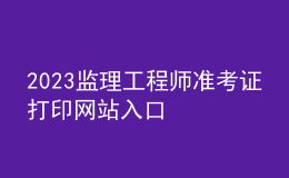 2023監(jiān)理工程師準(zhǔn)考證打印網(wǎng)站入口